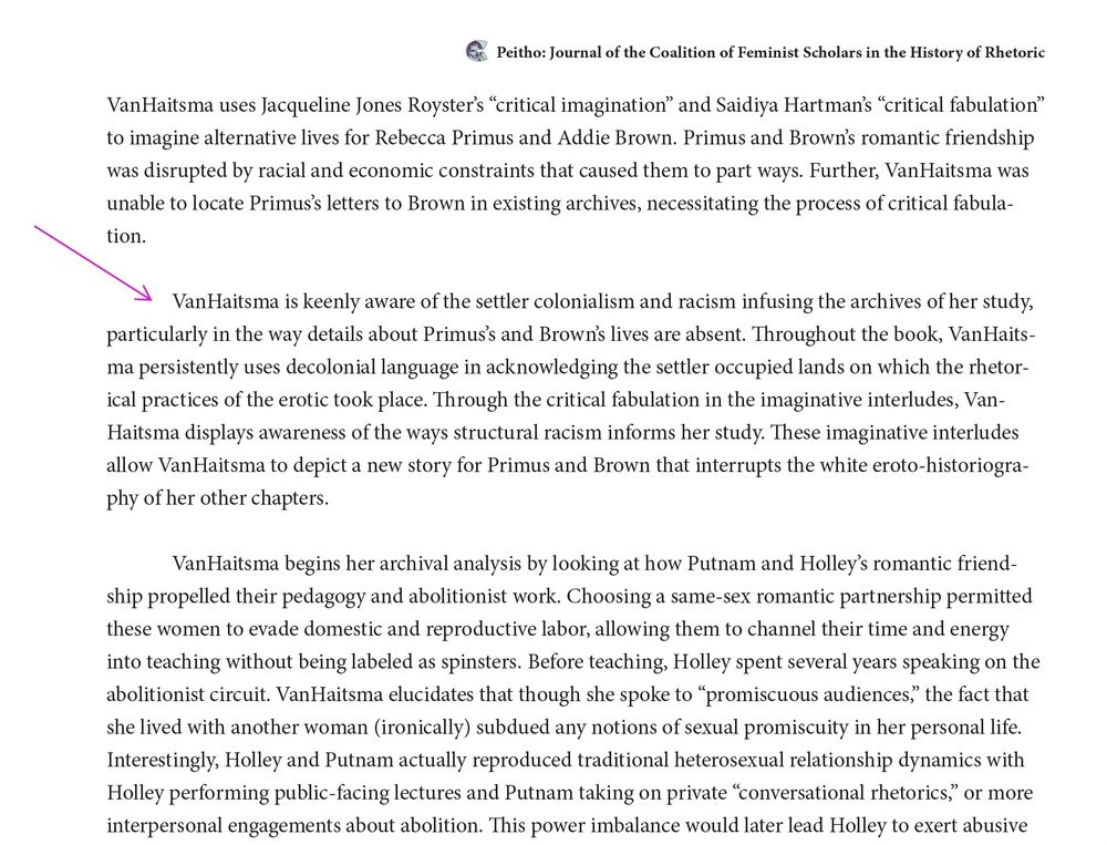 "VanHaitsma is keenly aware of the settler colonialism and racism infusing the archives of her study, particularly in the way details about Primus’s and Brown’s lives are absent. Throughout the book, VanHaitsma persistently uses decolonial language in acknowledging the settler occupied lands on which the rhetorical practices of the erotic took place. Through the critical fabulation in the imaginative interludes, VanHaitsma displays awareness of the ways structural racism informs her study. These imaginative interludes allow VanHaitsma to depict a new story for Primus and Brown that interrupts the white eroto-historiography of her other chapters."
