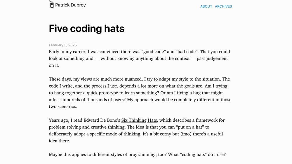 Early in my career, I was convinced there was “good code” and “bad code”. That you could look at something and — without knowing anything about the context — pass judgement on it.  These days, my views are much more nuanced. I try to adapt my style to the situation. The code I write, and the process I use, depends a lot more on what the goals are. Am I trying to bang together a quick prototype to learn something? Or am I fixing a bug that might affect hundreds of thousands of users? My approach would be completely different in those two scenarios.  Years ago, I read Edward De Bono’s Six Thinking Hats, which describes a framework for problem solving and creative thinking. The idea is that you can “put on a hat” to deliberately adopt a specific mode of thinking. It’s a bit corny but (imo) there’s a useful idea there.  Maybe this applies to different styles of programming, too? What “coding hats” do I use?