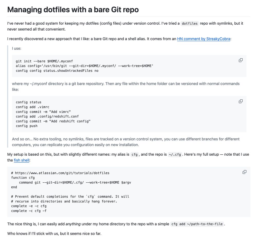 Managing dotfiles with a bare Git repo I've never had a good system for keeping my dotfiles (config files) under version control. I've tried a dotfiles repo with symlinks, but it never seemed all that convenient.  I recently discovered a new approach that I like: a bare Git repo and a shell alias. It comes from an HN comment by StreakyCobra:  I use:  git init --bare $HOME/.myconf alias config='/usr/bin/git --git-dir=$HOME/.myconf/ --work-tree=$HOME' config config status.showUntrackedFiles no where my ~/.myconf directory is a git bare repository. Then any file within the home folder can be versioned with normal commands like:  config status config add .vimrc config commit -m "Add vimrc" config add .config/redshift.conf config commit -m "Add redshift config" config push And so on… No extra tooling, no symlinks, files are tracked on a version control system, you can use different branches for different computers, you can replicate you configuration easily on new installation.