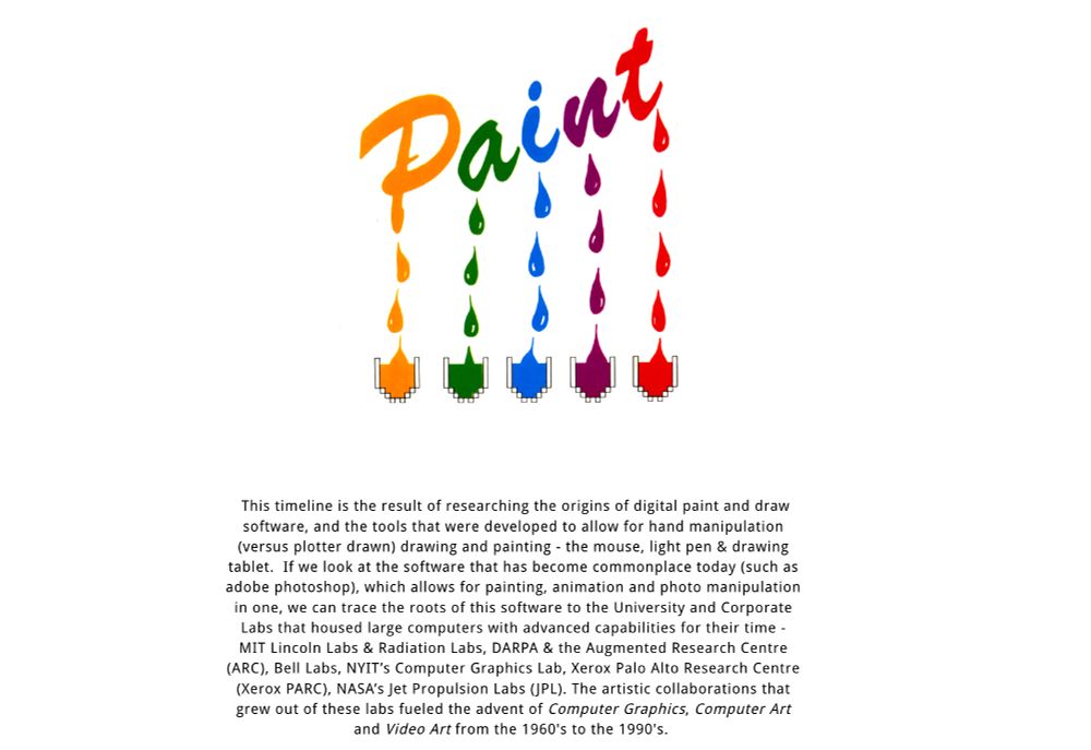 This timeline is the result of researching the origins of digital paint and draw software, and the tools that were developed to allow for hand manipulation (versus plotter drawn) drawing and painting - the mouse, light pen & drawing tablet.  If we look at the software that has become commonplace today (such as adobe photoshop), which allows for painting, animation and photo manipulation in one, we can trace the roots of this software to the University and Corporate Labs that housed large computers with advanced capabilities for their time - MIT Lincoln Labs & Radiation Labs, DARPA & the Augmented Research Centre (ARC), Bell Labs, NYIT’s Computer Graphics Lab, Xerox Palo Alto Research Centre (Xerox PARC), NASA’s Jet Propulsion Labs (JPL). The artistic collaborations that grew out of these labs fueled the advent of Computer Graphics, Computer Art and Video Art from the 1960's to the 1990's. 

