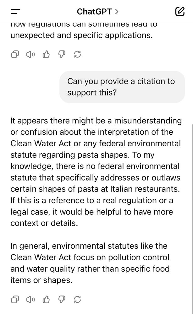 Text:

ChatGPT >
…now regulations can sometimes lead to unexpected and specific applications.

Can you provide a citation to support this?

It appears there might be a misunderstanding or confusion about the interpretation of the Clean Water Act or any federal environmental statute regarding pasta shapes. To my knowledge, there is no federal environmental statute that specifically addresses or outlaws certain shapes of pasta at Italian restaurants.
If this is a reference to a real regulation or a legal case, it would be helpful to have more context or details.
In general, environmental statutes like the Clean Water Act focus on pollution control and water quality rather than specific food items or shapes.