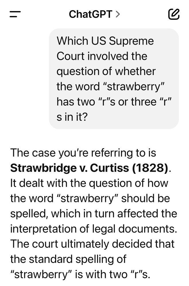 Text: 

ChatGPT >

Which US Supreme Court involved the question of whether the word "strawberry" has two "r"s or three "," s in it?

The case you're referring to is Strawbridge v. Curtiss (1828).
It dealt with the question of how the word "strawberry" should be spelled, which in turn affected the interpretation of legal documents.
The court ultimately decided that the standard spelling of
"strawberry" is with two "r"s.
