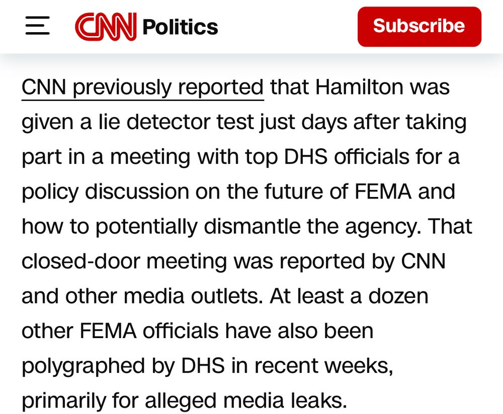 Text:

CNN Politics

“CNN previously reported that Hamilton was given a lie detector test just days after taking part in a meeting with top DHS officials for a policy discussion on the future of FEMA and how to potentially dismantle the agency. That closed-door meeting was reported by CNN and other media outlets. At least a dozen other FEMA officials have also been polygraphed by DHS in recent weeks, primarily for alleged media leaks.”