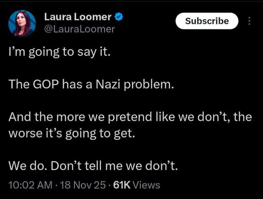 Laura Loomer tweet 18 NOV 2025:

I'm going to say it.

The GOP has a Nazi problem.

And the more we pretend like we don't, the worse it's going to get.

We do.  Don't tell me we don't.