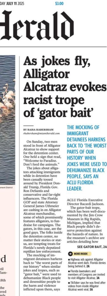 As jokes fly, Alligator
Alcatraz evokes racist trope of 'gator bait'
BY RAISA HABERSHAM
rhabersham@miamihcrald.com
On Sunday, two men stood in front of Alligator Alcatraz to show support for the detention center.
One held a sign that read,
"Welcome to Paradise.
Don't feed the animals."
The jokes about alligators attacking immigrants while in detention have been casually tossed around by President Donald Trump, Florida Gov.
Ron DeSantis and conservative and far-right influencers. The Florida
GOP and state Attorney General James Uthmeier are cashing in on Alligator Alcatraz merchandise, some of which prominently features alligators, to fun-draise for campaigns. The gators, in this case, are the good guys. The folks inside the detention center, no matter their stories or stat-us, are tempting treats for Florida's newly deputized reptilian law enforcement.
The mocking of im-
migrant detainees harkens back to "the worst parts of our history" when similar jokes and tropes, such as
"gator bait," were used to dehumanize Black people and desensitize people to the harm and violence inflicted upon them, says
THE MOCKING OF IMMIGRANT
DETAINEES HARKENS BACK TO THE WORST PARTS OF OUR HISTORY' WHEN
JOKES WERE USED TO DEHUMANIZE BLACK PEOPLE, SAYS AN ACLU FLORIDA LEADER.
ACLU Florida Executive Director Bacardi Jackson.
The gator-bait trope, which has been well-docu-mented by the Jim Crow Museum in Big Rapids, Michigan, implied that Black people didn't deserve protection against the hazards of nature. In the museum's archive are articles detailing how
SEE GATOR BAIT, 2A
MORE INSIDE
• Highway ads against Alligator Alcatraz went dark. Florida denies being behind it, ZA
• Florida lawmakers and members of Congress are invited to visit Alligator Alcatraz. 3A
• TikToker says he was fired after videos from inside Alligator
Alcatraz went viral, SA|