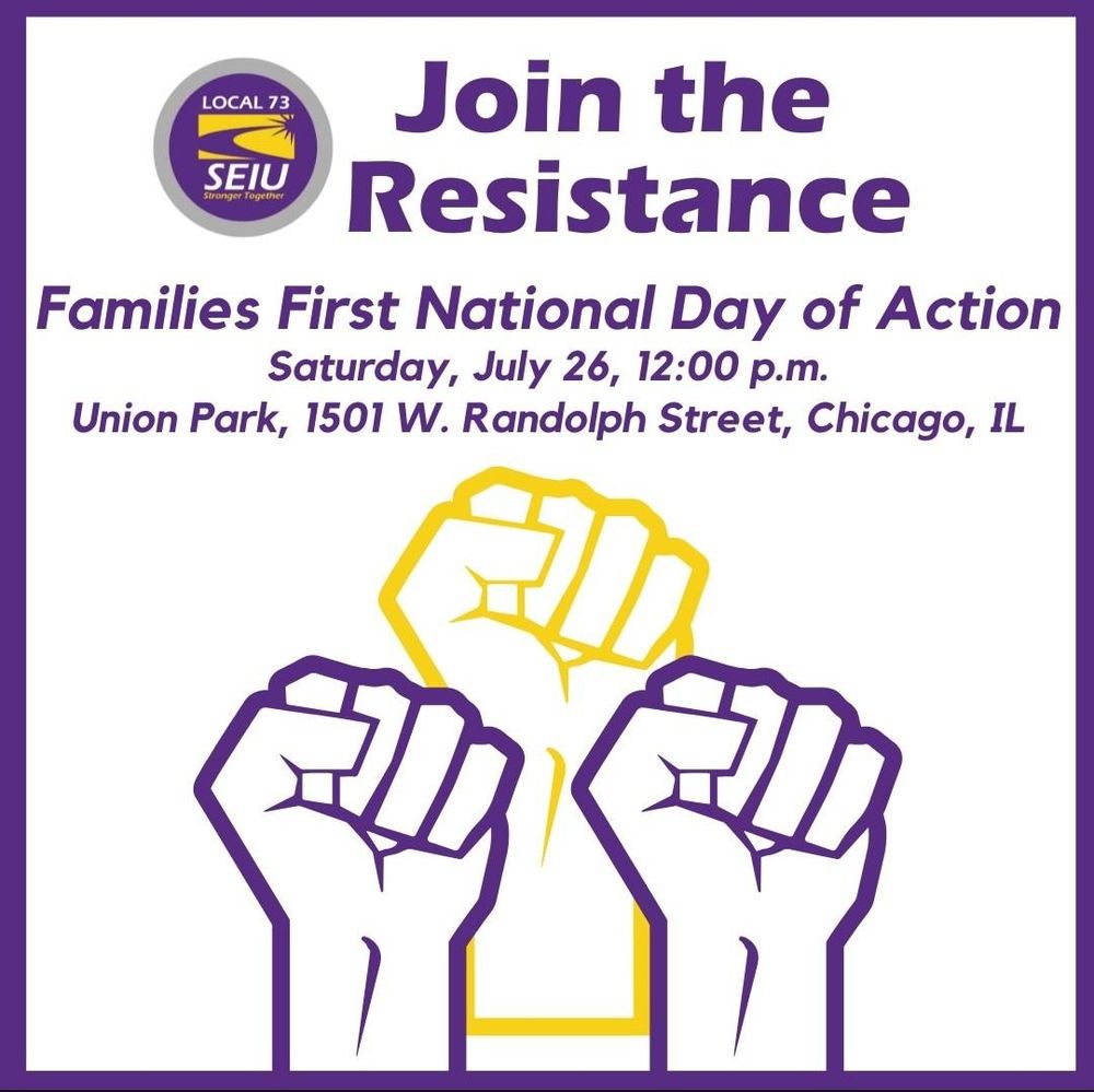 Join the Resistance. Families First National Day of Action Saturday, July 26, 12:00pm Union park 1501 W. Randolph St. Chicago, IL
Image of three raised fists ant Local 73 SEIU logo.