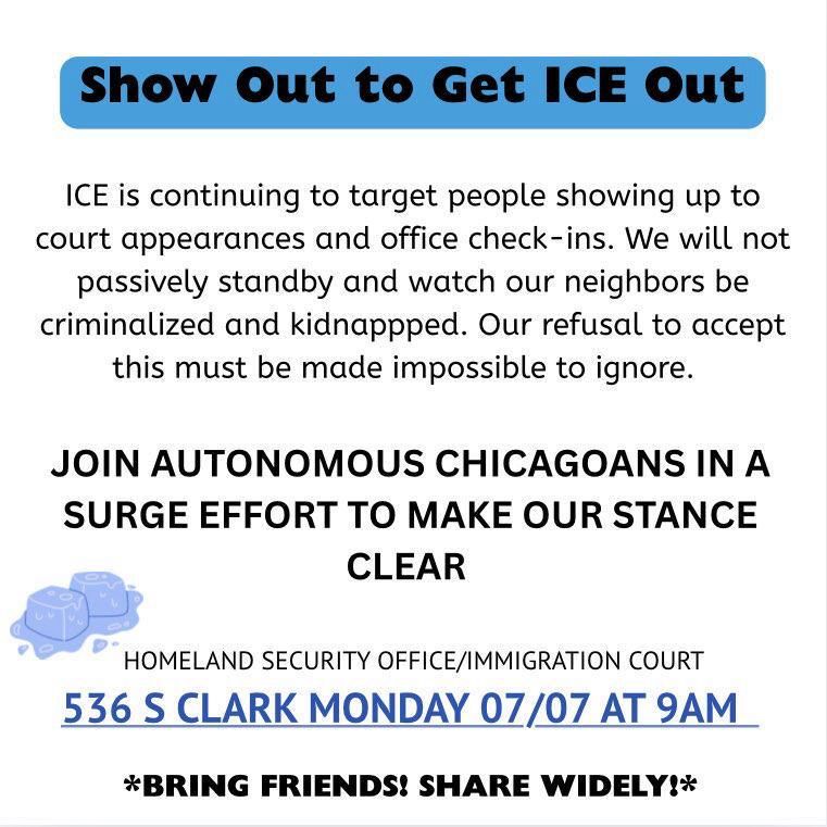 ICE is continuing to target people showing up to court appearances and office check-ins. We will not passively stand by and watch our neighbors be criminalized and kidnapped. Our refusal to accept this must be made impossible to ignore. Join autonomous Chicagoans in a surge effort to make our stance clear
Homeland Security Office/Immigration Court 
536 S Clark Monday 07/07 at 9am
Bring friends! Share widely!