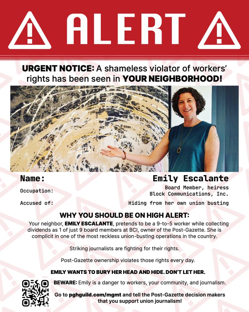 Alert: URGENT NOTICE: A shameless violator of workers’ rights has been seen in YOUR NEIGHBORHOOD! Name: Emily Escalante Occupation: Board Member, heiress Block Communications, Inc. Accused of: Hiding from her own union busting Why you should be on high alert: Your neighbor, EMILY ESCALANTE, pretends to be a 9-to-5 worker while collecting dividends as 1 of just 9 board members at BCI, owner of the Post-Gazette. She is complicit in one of the most reckless union-busting operations in the country. Striking journalists are fighting for their rights. Post-Gazette ownership violates those rights every day. EMILY WANTS TO BURY HER HEAD AND HIDE. DON’T LET HER. BEWARE: Nancy is a danger to workers, your community, and journalism. Go to pghguild.com/mgmt and tell the Post-Gazette decision makers that you support union journalism!