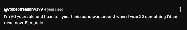 youtube comment: I’m 50 years old and I can tell you if this band was around when I was 20 something I’d be dead now. Fantastic