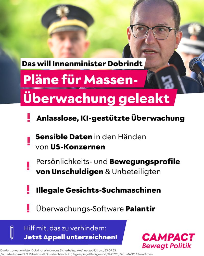 Campact Grafik auf der oben ein Foto von Bundesinnenminister Alexander Dobrindt zu sehen ist. Darunter steht: “Das will Innenminister Dobrindt: Pläne für Massenüberwachung geleakt.”

Und darunter eine Liste:
”Anlasslose, KI-gestützte Überwachung.
Sensible Daten in den Händen von US-Konzernen.
Persönlichkeits- und Bewegungsprofile von Unschuldigen & Unbeteiligten.
Illegale Gesichts-Suchmaschinen.
Überwachungs-Software Palantir.”

Und darunter ist ein Störer zu sehen, auf dem steht: “Hilf mit das zu verhindern: Jetzt Appell unterzeichnen!”
