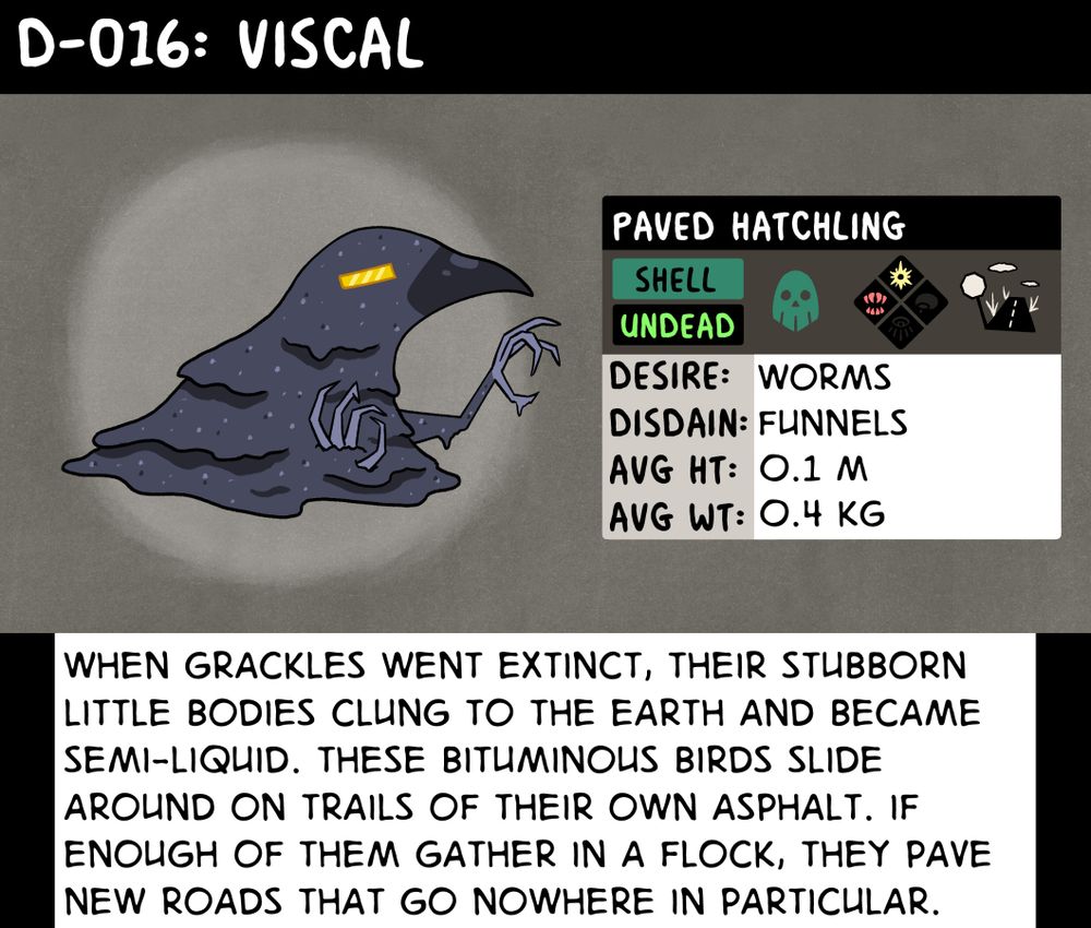 Data log on Viscal, the Paved Hatchling. "When grackles went extinct, their stubborn little bodies clung to the earth and became semi-liquid. These bituminous birds slide around on trails of their own asphalt. If enough of them gather in a flock, they pave new roads that go nowhere in particular."