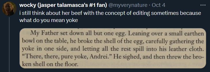 I still think about her beef with the concept of editing sometimes because what do you mean, "yoke" (Y-O-K-E. The proper spelling in this context would be Y-O-L-K.)
screenshot: Narration from the pages of The Vampire Armand. It reads, "My Father set down all but one egg. Leaning over a small earthen bowl on the table, he broke the shell of the egg, carefully gathering the yoke in one side, and letting all the rest spill into his leather cloth. 'There, there, pure yoke, Andrei.' He sighed, and then threw the broken shell on the floor."