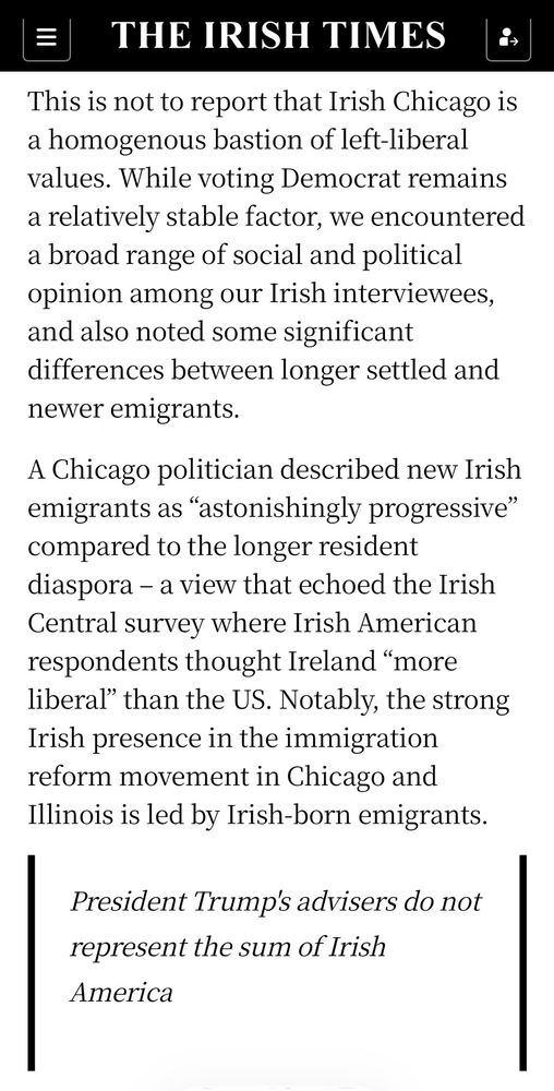 THE IRISH TIMES |•

This is not to report that Irish Chicago is a homogenous bastion of left-liberal values. While voting Democrat remains a relatively stable factor, we encountered a broad range of social and political opinion among our Irish interviewees, and also noted some significant differences between longer settled and newer emigrants.
A Chicago politician described new Irish emigrants as "astonishingly progressive" compared to the longer resident diaspora - a view that echoed the Irish Central survey where Irish American respondents thought Ireland "more liberal" than the US. Notably, the strong Irish presence in the immigration reform movement in Chicago and Illinois is led by Irish-born emigrants.


President Trump's advisers do not represent the sum of Irish