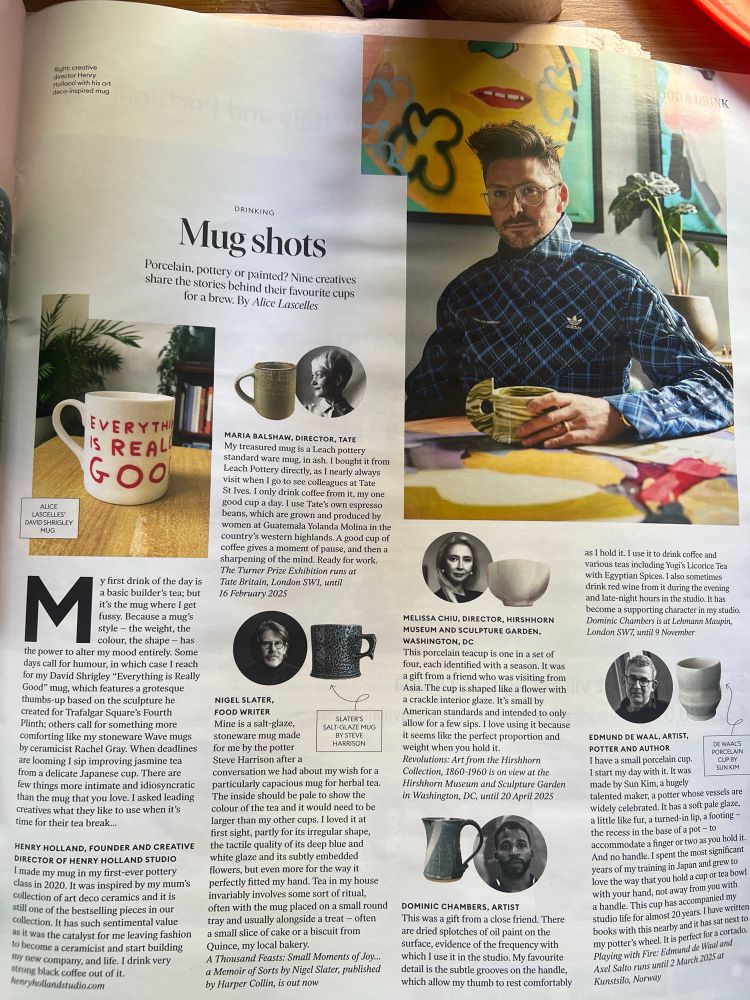 Soht. creative tolland with his on deco-inspired mug
OOD &DRINK
DRINKING
Mug shots
Porcelain, pottery or painted? Nine creatives share the stories behind their favourite cups for a brew. By Alice Lascelles
EVERYTHI IS REAL GOO
ALICE
LASCELLES'
DAVID SHRISLEY
MARIA BALSHAW, DIRECTOR, TATE
My treasured mug is a Leach pottery standard ware mug, in ash. I bought it from Leach Pottery directly, as 1 nearly always visit when I go to see colleagues at Tate StIves. I only drink coffee from it, my one good cup a day. I use Tate's own espresso beans, which are grown and produced by women at Guatemala Yolanda Molina in the country's western highlands. A good cup of coffee gives a moment of pause, and then a sharpening of the mind. Ready for work.
The Turner Prize Exhibition runs at Tate Britain, London SWI, until 16 February 2025
M
y first drink of the day is a basic builder's tea; but it's the mug where I get fussy. Because a mug's style - the weight, the colour, the shape - has
the power to alter my mood entirely. Some days call for humour, in which case I reach for my David Shrigley "Everything is Really Good" mug, which features a grotesque thumbs-up based on the sculpture he created for Trafalgar Square's Fourth Plinth; others call for something more comforting like my stoneware Wave mugs by ceramicist Rachel Gray. When deadlines are looming I sip improving jasmine tea from a delicate Japanese cup. There are few things more intimate and idiosyncratic than the mug that you love. I asked leading creatives what they like to use when it's time for their tea break...
HENRY HOLLAND, FOUNDER AND CREATIVE DIRECTOR OF HENRY HOLLAND STUDIO I made my mug in my first-ever pottery class in 2020. It was inspired by my mum's collection of art deco ceramics and it is still one of the bestselling pieces in our collection. It has such sentimental value as it was the catalyst for me leaving fashion to become a ceramicist and start building my new company, and life. I drink very strong black…