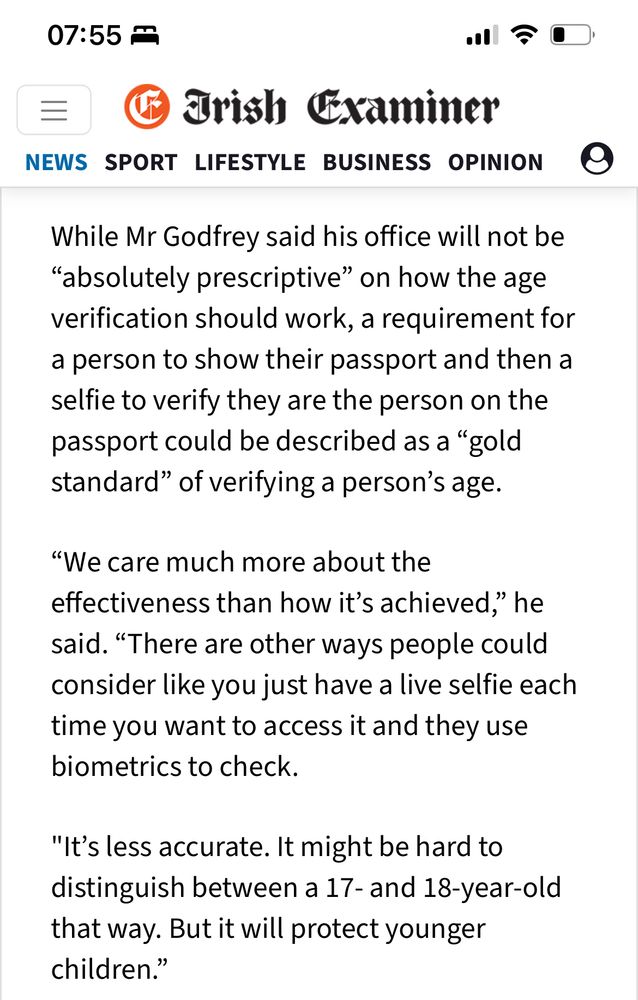 07:55 ₽
Trish Eraminer
NEWS SPORT LIFESTYLE BUSINESS OPINION @
While Mr Godfrey said his office will not be
"absolutely prescriptive" on how the age verification should work, a requirement for a person to show their passport and then a selfie to verify they are the person on the passport could be described as a "gold standard" of verifying a person's age.
"We care much more about the effectiveness than how it's achieved," he said. "There are other ways people could consider like you just have a live selfie each time you want to access it and they use biometrics to check.
"It's less accurate. It might be hard to distinguish between a 17- and 18-year-old that way. But it will protect younger children.'
"