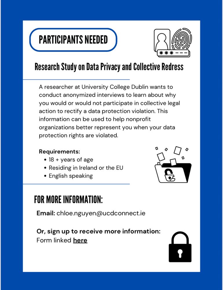 PARTICIPANTS NEEDED ** Research Study on Data Privacy and Collective Redress A researcher at University College Dublin wants to conduct anonymized interviews to learn about why you would or would not participate in collective legal action to rectify a data protection violation. This information can be used to help nonprofit organizations better represent you when your data protection rights are violated. Requirements: • 18 + years of age • Residing in Ireland or the EU • English speaking FOR MORE INFORMATION: Email: chloe.nguyen@ucdconnect.ie Or, sign up to receive more information: Form linked here