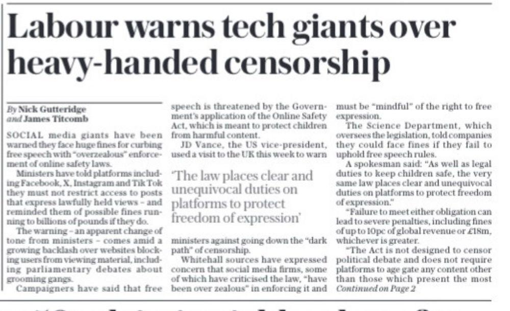 Labour warns tech giants over heavy-handed censorship
By Nick Gutteridge and James Titcomb
SOCIAL media giants have been warned they face huge fines for curbing free speech with "overzealous" enforcement of online safety laws.
Ministers have told platforms including Facebook, X, Instagram and Tik Tok they must not restrict access to posts that express lawfully held views - and reminded them of possible fines running to billions of pounds if they do.
The warning - an apparent change of tone from ministers - comes amid a growing backlash over websites blocking users from viewing material, including parliamentary debates about grooming gang
Campaigners have said that free
speech is threatened by the Govern- ment's application of the Online Safety.
Act, which is meant to protect children from harmful content.
The Science Department, which

oversees the legislation, told companies they could face fines if they fail to

uphold free speech rules.
A spokesman said: "As well as legal
The law places clear and
duties to keep children safe, the very
unequivocal duties on
same law places clear and unequivocal duties on platforms to protect freedom
platforms to protect
of expression."
freedom of expression'
*Failure to meet either obligation can lead to severe penalties, including fines of up to 10pc of global revenue or €18m,
ministers against going down the "dark
whichever is greater.
path" of censorship.
Whitehall sources have expressed
"The Act is not designed to censor
concern that social media firms, some
political debate and does not require platforms to age gate any content other
of which have criticised the law, "have than those which present the most
been over zealous" in enforcing it and
Continued on Page 2