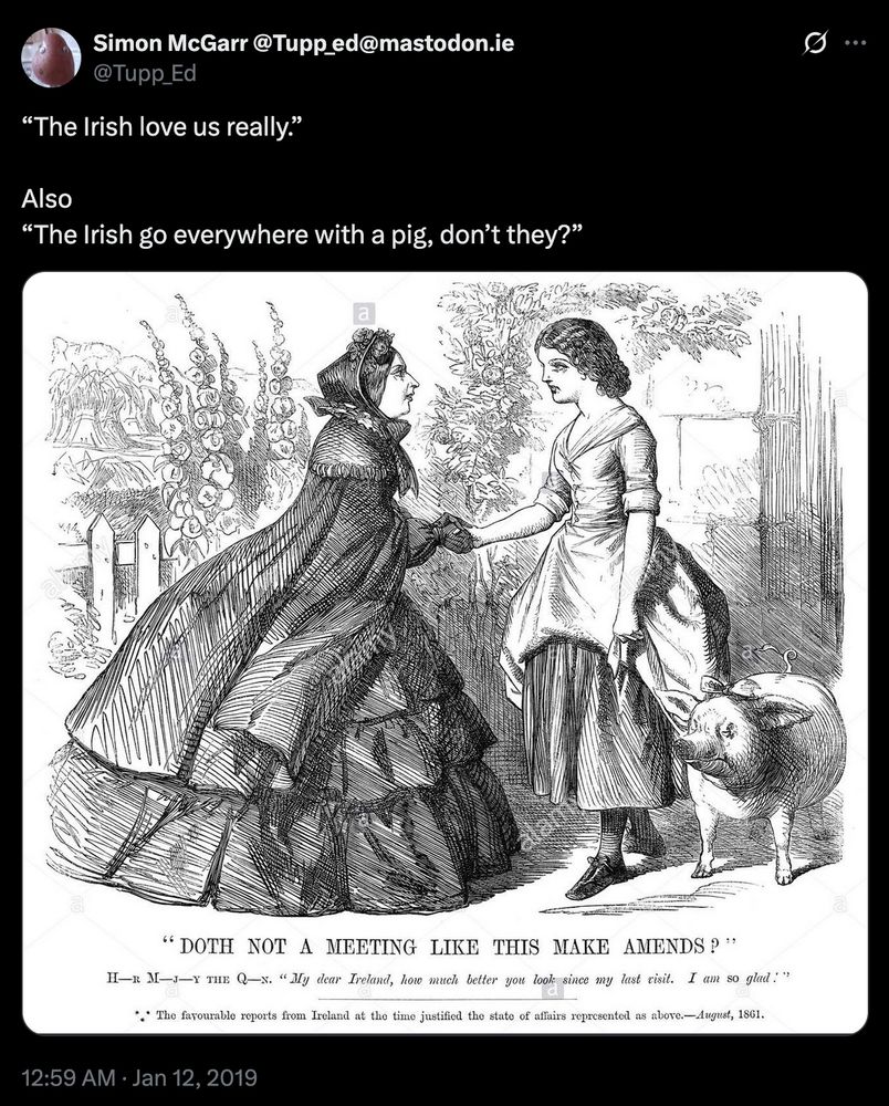 “The Irish love us really.”

Also
“The Irish go everywhere with a pig, don’t they?”

*A picture of Queen victoria  meeting Ireland, personified by a tired looking young woman, holding a pig on a leash*