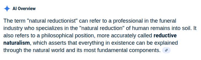 Google search "AI Overview"
"The term 'natural reductionist' can refer to a professional in the funeral industry who specializes in the 'natural reduction' of human remains into soil. It also refers to a philosophical position, more accurately called *reductive naturalism*, which asserts that everything in existence can be explained through the natural world and its most fundamental components."