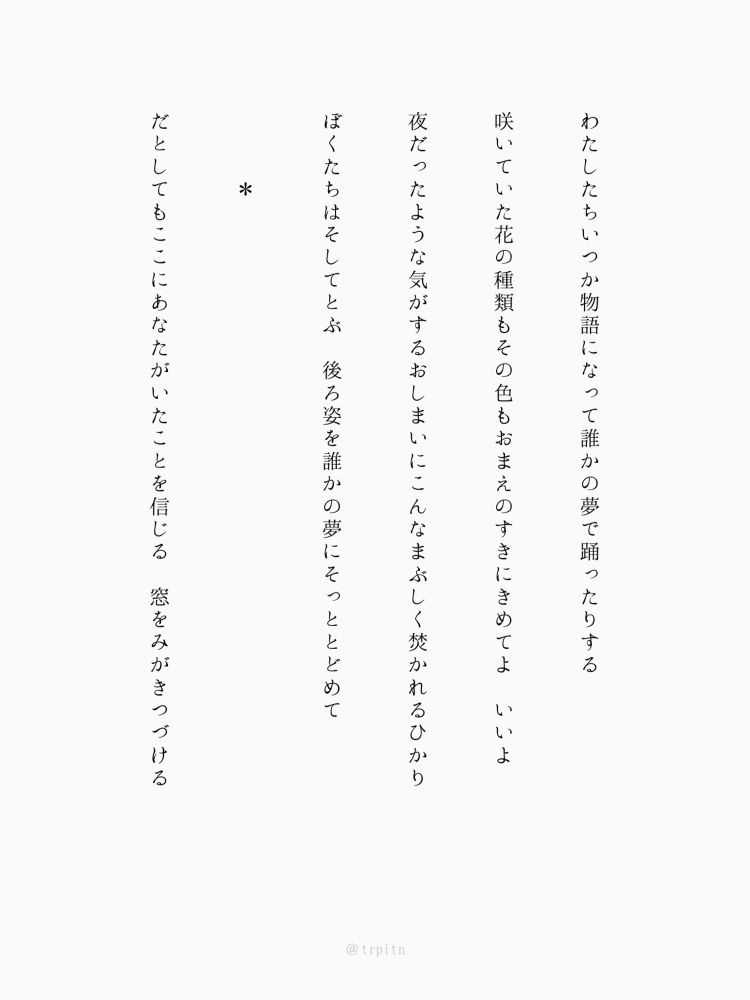 わたしたちいつか物語になって誰かの夢で踊ったりする

咲いていた花の種類もその色もおまえのすきにきめてよ　いいよ

夜だったような気がするおしまいにこんなまぶしく焚かれるひかり

ぼくたちはそしてとぶ　後ろ姿を誰かの夢にそっととどめて

　　　＊

だとしてもここにあなたがいたことを信じる　窓をみがきつづける