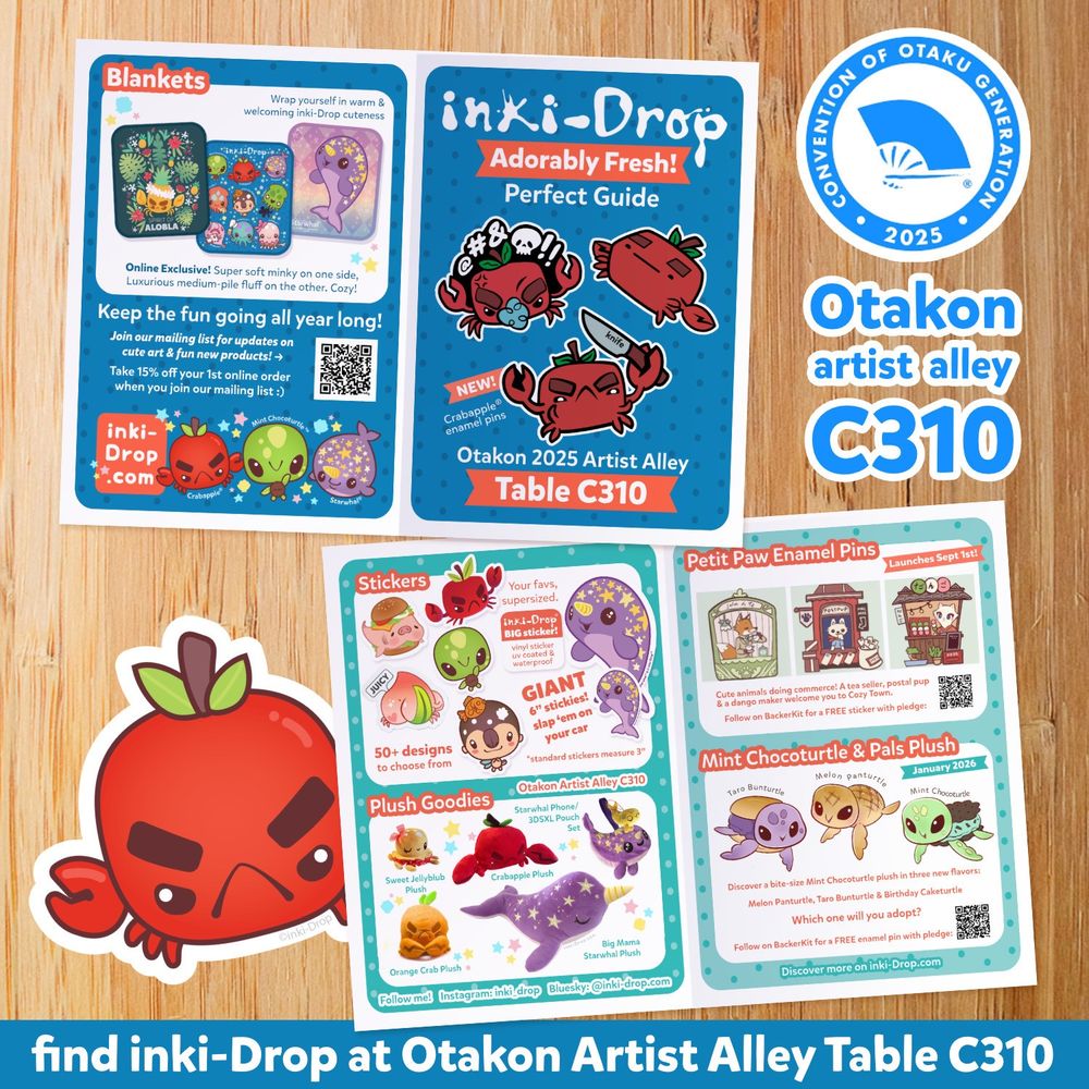 Colorful graphic featuring a flyer 

Text reads:

2025
Otakon
artist alley
C310

Stickers
50+ designs to choose from

Plush Goodies
Sweet Jellyblub

NEW!
Crabapple® enamel pins
Otakon 2025 Artist Alley
Table C310

Your favs, supersized. inKi-Drop
BIG sticker!
GIANT 6" stickies! slap 'em on your car
"standard stickers measure 3"
Otakon Artist Alley C310
Starwhal Phone/
3DSXL Pouch
Crabapple Plush
Petit Paw Enamel Pins
Launches Sept 1st!

Cute animals doing commerce! A tea seller, postal pup & a dango maker welcome you to Cozy Town.

Follow on BackerKit for a FREE sticker with pledge

Mint Chocoturtle & Pals Plush
Tato Bunturtle
Melon panturtle
January 2026
Mint Chocoturtle

Big Mama
Starwhal Plush
Orange Crab Plush

Follow me! Instagram: inki drop
Bluesky: @inki-drop.com

Discover a bite-size Mint Chocoturtle plush in three new flavors:
Melon Panturtle, Taro Bunturtle & Birthday Caketurtle

Which one will you adopt?

Discover more on inki-Drop.com
find inki-Drop at Otakon Artist Alley Table C310
