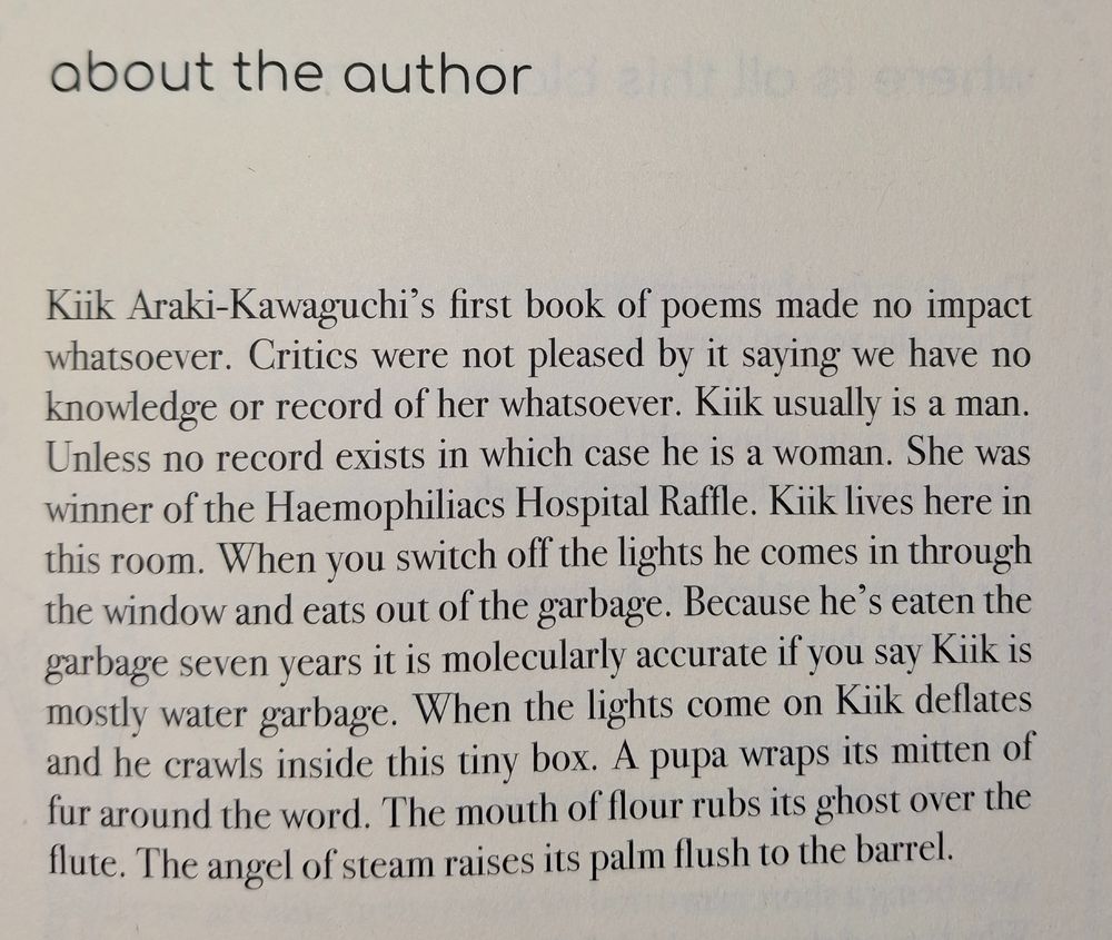 about the author

Kiik Araki-Kawaguchi's frist book of poems made no impact whatsoever. Critics were not pleased by it saying we have no knowledge or record of her whatsoever. Kiik usually is a man. Unless no record exists in which case he is a woman. she was winner of the Haemophiliacs Hospital Raffle. Kiik lives here in this room. When you switch off the lights he comes in through the window and eats out of the garbage. Because he's eaten the garbage seven years it is molecularly accurate if you say Kiik is mostly water garbage. When the lights come on Kiik deflates and he crawls inside this tiny box. A pupa wraps its mitten of fur around the word. The mouth of flour rubs its ghost over the flute. The angel of steam raises its palm flush to the barrel.