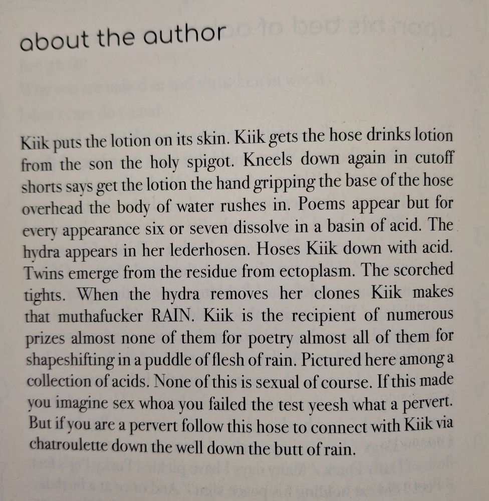 about the author

Kiik puts the lotion on its skin. Kiik gets the hose drinks lotion from the son the holy spigot. Kneels down again in cutoff shorts says get the lotion the hand gripping the base of the hose overhead the body of water rushes in. Poems appear but for every appearance six or seven dissolve in a basin of acid. The hydra appears in her lederhosen. Hoses Kiik down with acid. Twins emerge from the residue from ectoplasm. The scorched tights. When the hydra removes her clones Kiik makes that muthafucker RAIN. Kiik is the recipient of numerous prizes almost none of them for poetry almost all of them for shapeshifting in a puddle of flesh of rain. Pictured here among a collection of acids. None of this is sexual of course. If this made you imagine sex whoa you failed the test yeesh what a pervert. But if you are a pervert follow this hose to connect with Kiik via chatroulette down the well down the butt of rain.