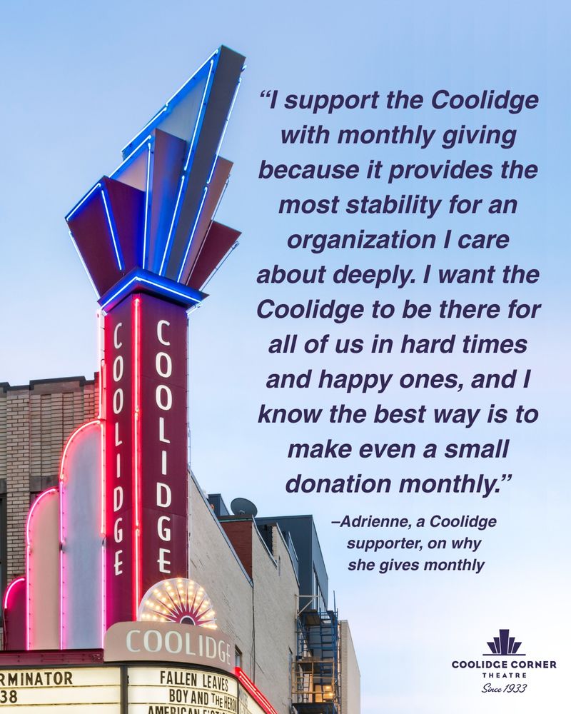 “I support the Coolidge with monthly giving because it provides the most stability for an organization I care about deeply. I want the Coolidge to be there for all of us in hard times and happy ones, and I know the best way is to make even a small donation monthly.”
– Adrienne, a Coolidge supporter, on why she gives monthly
