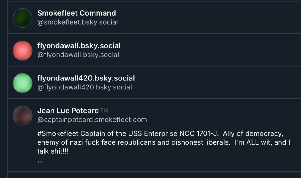 Smokefleet Command @smokefleet.bsky.social
flyondawall.bsky.social
@flyondawall.bsky.social
flyondawall420.bsky.social
@flyondawall420.bsky.social
Jean Luc Potcard TM
@captainpotcard.smokefleet.com
#Smokefleet Captain of the USS Enterprise NCC 1701-J. Ally of democracy, enemy of nazi fuck face republicans and dishonest liberals. I'm ALL wit, and I talk shit!!!