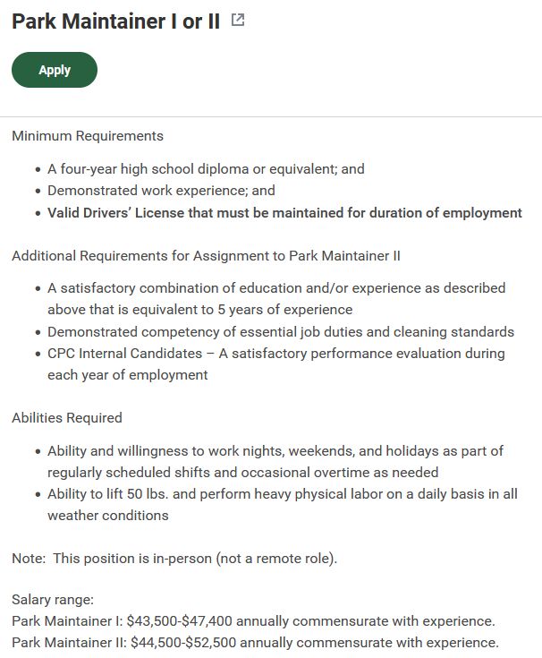 Park Maintainer I or II
Apply
Minimum Requirements

A four-year high school diploma or equivalent; and
Demonstrated work experience; and
Valid Drivers’ License that must be maintained for duration of employment


Additional Requirements for Assignment to Park Maintainer II

A satisfactory combination of education and/or experience as described above that is equivalent to 5 years of experience
Demonstrated competency of essential job duties and cleaning standards
CPC Internal Candidates – A satisfactory performance evaluation during each year of employment


Abilities Required

Ability and willingness to work nights, weekends, and holidays as part of regularly scheduled shifts and occasional overtime as needed
Ability to lift 50 lbs. and perform heavy physical labor on a daily basis in all weather conditions


Note: This position is in-person (not a remote role).

Salary range:

Park Maintainer I: $43,500-$47,400 annually commensurate with experience.

Park Maintainer II: $44,500-$52,500 annually commensurate with experience.