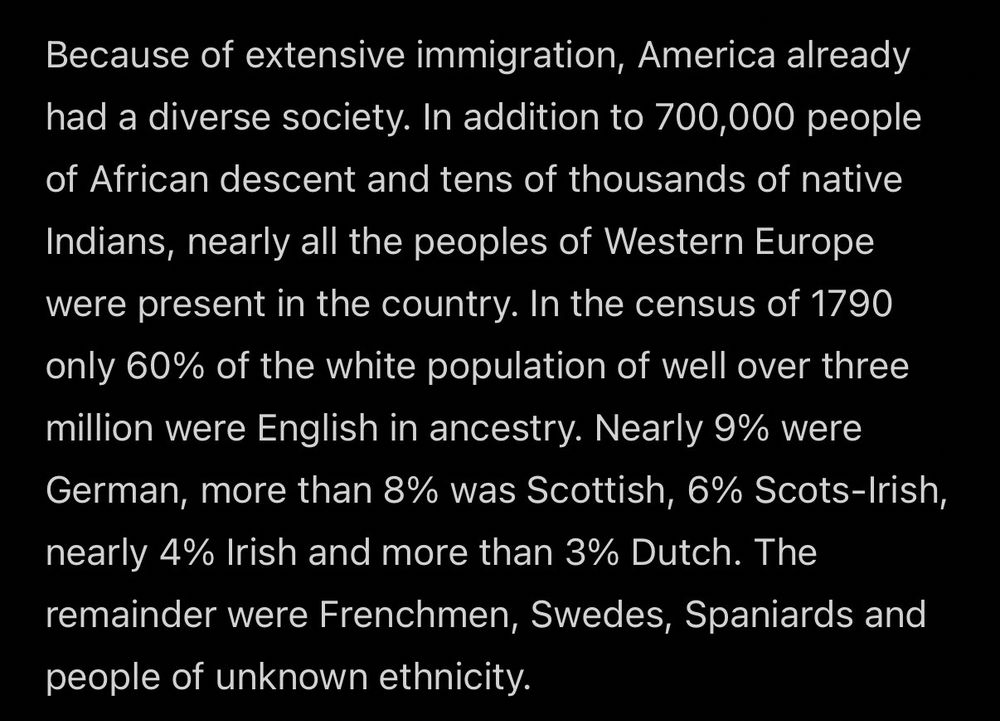 Because of extensive immigration, America already had a diverse society. In addition to 700,000 people of African descent and tens of thousands of native
Indians, nearly all the peoples of Western Europe were present in the country. In the census of 1790 only 60% of the white population of well over three million were English in ancestry. Nearly 9% were German, more than 8% was Scottish, 6% Scots-Irish, nearly 4% Irish and more than 3% Dutch. The remainder were Frenchmen, Swedes, Spaniards and people of unknown ethnicity.