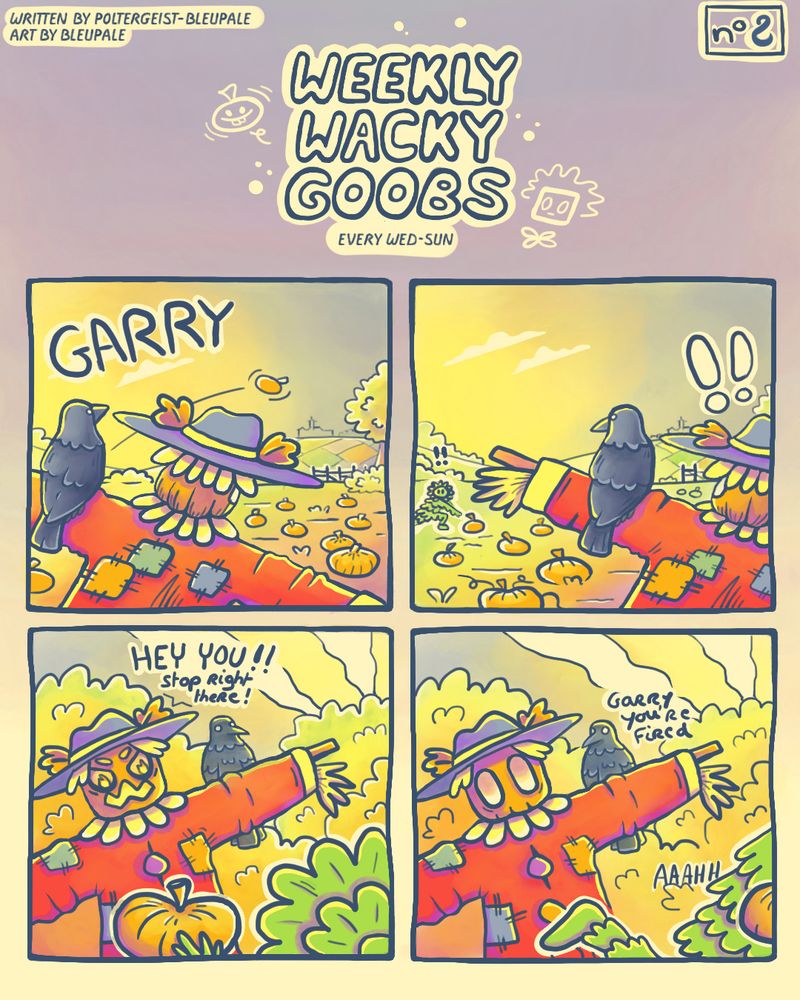 A 4-panel comic strip titled "Weekly Wacky Goobs." The credits are in the top left corner: "Written by Poltergeist and BleuPâle, Art by BleuPâle," and the episode number is in the top right corner: "#2".

First panel, a "Carecrow" and a crow are distractlingly looking at a flying pumpkin in the background (this is a direct follow up to the previous Weekly Wacky Goobs), they are shown from behind. The title of the strip, "Garry", is written on the top left.

On the second panel, a humanoid/leafy character attracts the attention of the Carecrow and the crow, they're caught stealing a pumpkin in the background.

The third panel show the angry face of the Carecrow shouting "HEY YOU!! Stop right there!" at the humanoid character?

On the last panel, the humanoid character if running away with the pumpkin while the crow tells to the Carecrow "Garry you're fired".