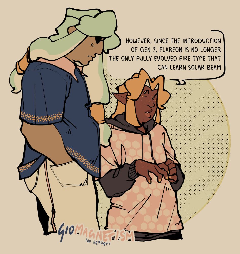 two inklings walking together.
left, marlo: much taller, olive-skinned and heavyset, long hair cuffed near the end. they wear a dark blue shirt trimmed in gold and a blankly confused face.
right, ness: much shorter, black and lean, gold hair cut in a bob. he wears a pink honeycomb shirt over a black hoodie, talking back at marlo intently. he says, "however, since the introduction of gen 7, flareon is no longer the only fully evolved fire type that can learn solar beam."
both designs use spot color from the other.