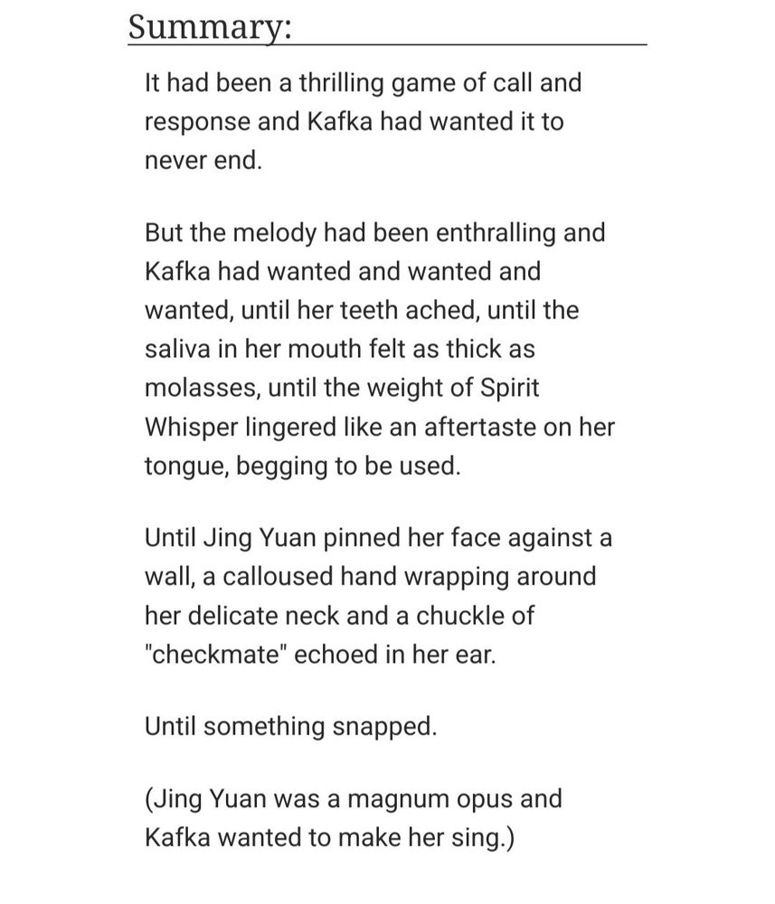 It had been a thrilling game of call and response and Kafka had wanted it to never end.

But the melody had been enthralling and Kafka had wanted and wanted and wanted, until her teeth ached, until the saliva in her mouth felt as thick as molasses, until the weight of Spirit Whisper lingered like an aftertaste on her tongue, begging to be used.

Until Jing Yuan pinned her face against a wall, a calloused hand wrapping around her delicate neck and a chuckle of "checkmate" echoed in her ear.

Until something snapped.

(Jing Yuan was a magnum opus and Kafka wanted to make her sing.)