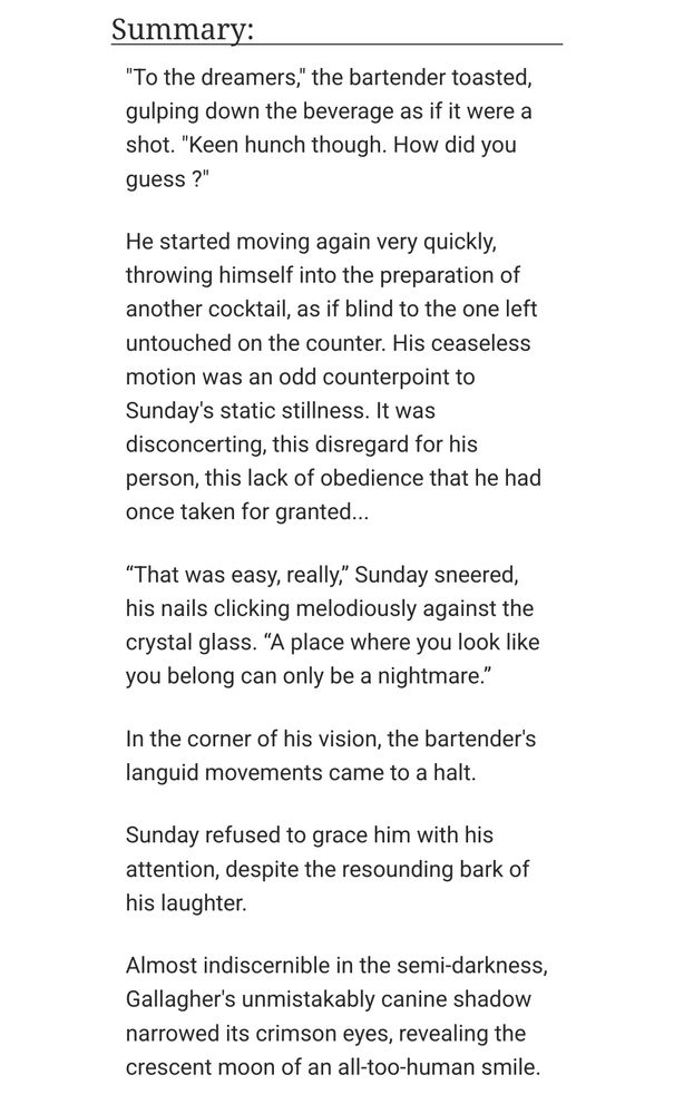 "To the dreamers," the bartender toasted, gulping down the beverage as if it were a shot. "Keen hunch though. How did you guess ?"

He started moving again very quickly, throwing himself into the preparation of another cocktail, as if blind to the one left untouched on the counter. His ceaseless motion was an odd counterpoint to Sunday's static stillness. It was disconcerting, this disregard for his person, this lack of obedience that he had once taken for granted...

“That was easy, really,” Sunday sneered, his nails clicking melodiously against the crystal glass. “A place where you look like you belong can only be a nightmare.”

In the corner of his vision, the bartender's languid movements came to a halt.

Sunday refused to grace him with his attention, despite the resounding bark of his laughter.

Almost indiscernible in the semi-darkness, Gallagher's unmistakably canine shadow narrowed its crimson eyes, revealing the crescent moon of an all-too-human smile.
