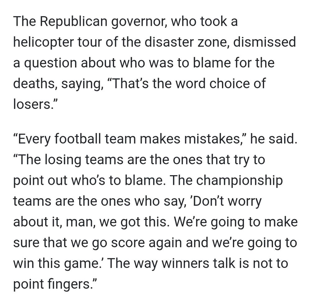 The Republican governor, who took a helicopter tour of the disaster zone, dismissed a question about who was to blame for the deaths, saying, “That’s the word choice of losers.”

“Every football team makes mistakes,” he said. “The losing teams are the ones that try to point out who’s to blame. The championship teams are the ones who say, ’Don’t worry about it, man, we got this. We’re going to make sure that we go score again and we’re going to win this game.’ The way winners talk is not to point fingers.”