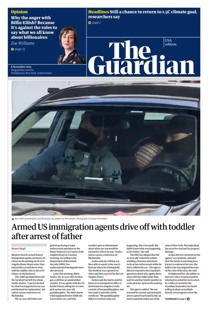 The Guardian front page: Large photo looking through the front windshield of a car showing two masked federal agents with a small child in the backseat. 
Headline: Armed US immigration agents drive off with toddler after arrest of father
Photo caption: The child's grandmother said the family was shaken b the incident. Photo courtesy of ImmDef
