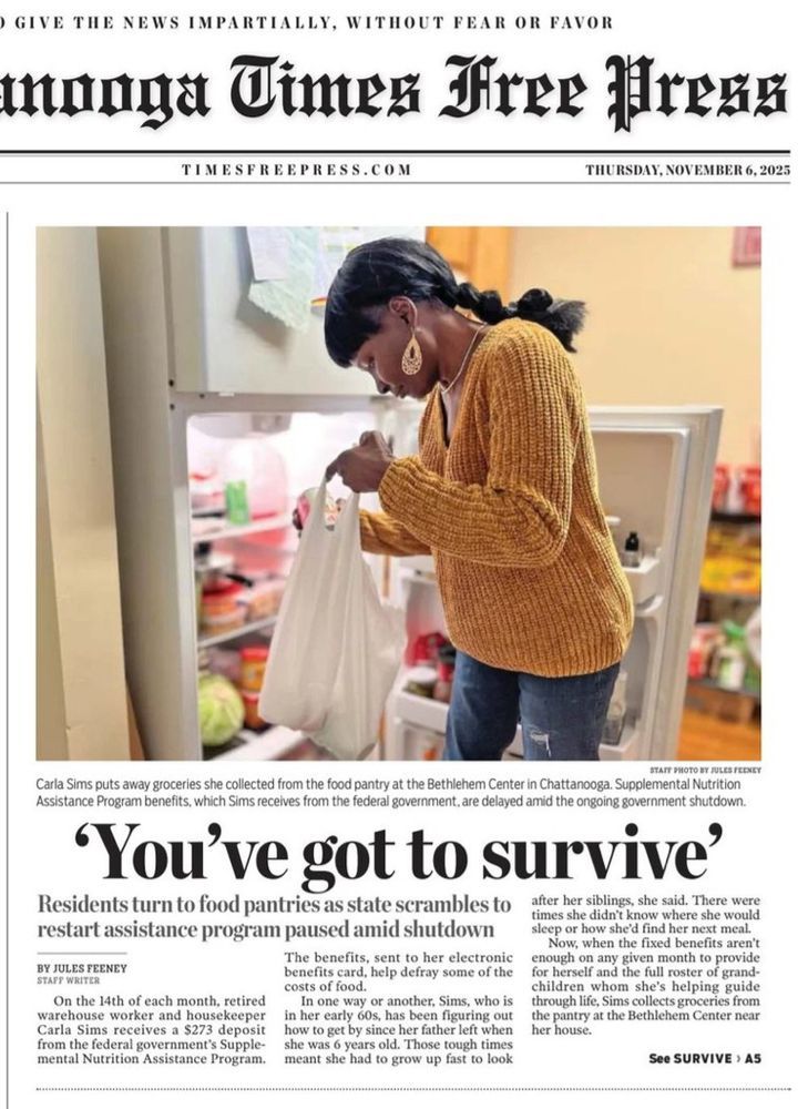 Front page of the Chattanooga Times. Large photo of a woman holding a bag of groceries in front of an open fridge. Caption: "Carla Sims puts away groceries she collected from the food pantry at the Bethlehem Center in Chattanooga. Supplemental Nutrition Assistance Program benefits, which Sims receives from the government, are delayed amid the ongoing government shutdown."
Full page headline: 'You've got to survive'
Subhead: Residents turn to food pantries as state scrambles to. restart assistance program paused amid shutdown
