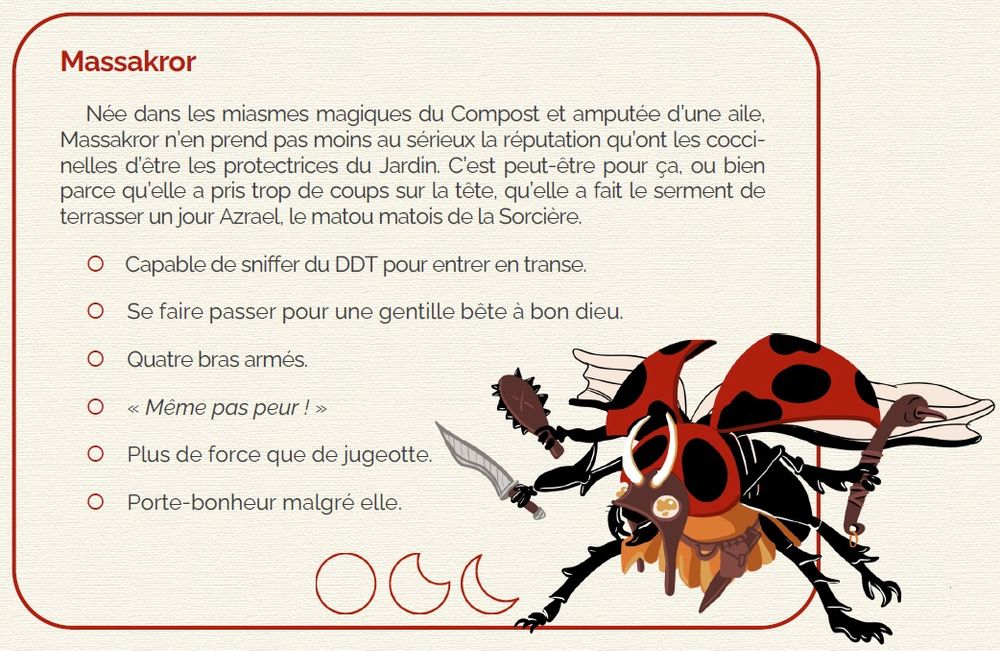 Une coccinelle, toutes ailes et élytres déployées, menaçante avec trois armes à la "main" (la coccinelle a quatre bras). Elle porte un masque de cuir à cornes et un pagne de cuir orangé. Une de ses ailes est abimée, coupée.
