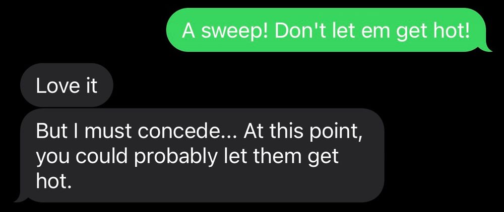 A text exchange, the sender writes "a sweep! Don't let em get hot!" and receives the reply "love it. But I must concede...at this point, you could probably let them get hot."