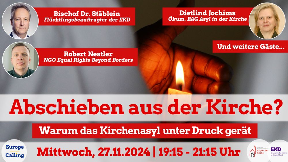 Webinar Plakat
Hintergrund ein Mensch (BPoC) in weißem Gewand schützt eine Kerzenflamme mit seiner Hand.
Oben: Fotos dreier Gäste/innen
Bischof Dr. Stäblein, Flüchtlingsbeauftragter der EKD
Dietlind Jochims, Ökum. BAG Asyl in der Kirche
Robert Nestler, NGO Equal Rights Beyond Borders
Hinweis: Und weitere Gäste
Unten: Text
Abschieben aus der Kirche?
Warum das Kirchenasyl unter Druck gerät
Mittwoch, 27.11.2024 19:15-21:15 Uhr
Unten links: Logo Europe Calling
Unten rechts: Logos von Asyl in der Kirche und EKD