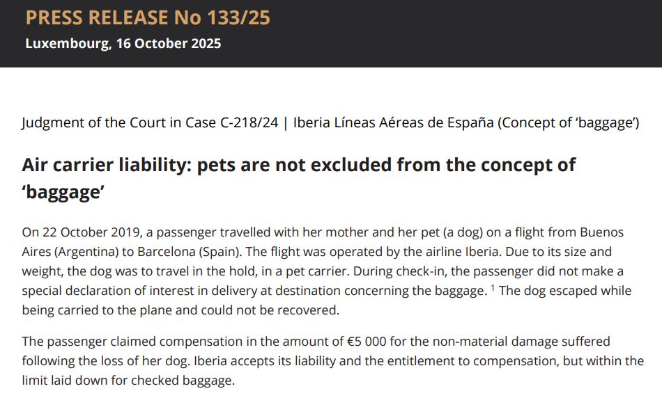 Judgment of the Court in Case C-218/24 | Iberia Líneas Aéreas de España (Concept of ‘baggage’)
Air carrier liability: pets are not excluded from the concept of ‘baggage’
On 22 October 2019, a passenger travelled with her mother and her pet (a dog) on a flight from Buenos Aires (Argentina) to Barcelona (Spain). The flight was operated by the airline Iberia. Due to its size and weight, the dog was to travel in the hold, in a pet carrier. During check-in, the passenger did not make a special declaration of interest in delivery at destination concerning the baggage.

The dog escaped while being carried to the plane and could not be recovered. The passenger claimed compensation in the amount of €5,000 for the non-material damage suffered following the loss of her dog. Iberia accepts its liability and the entitlement to compensation, but within the limit laid down for checked baggage.
