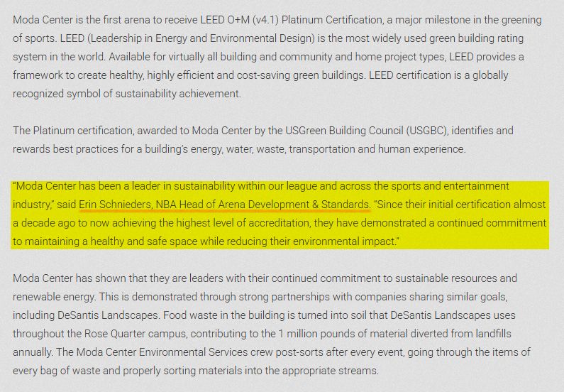 Moda Center is the first arena to receive LEED O+M (v4.1) Platinum Certification, a major milestone in the greening of sports. LEED (Leadership in Energy and Environmental Design) is the most widely used green building rating system in the world. Available for virtually all building and community and home project types, LEED provides a framework to create healthy, highly efficient and cost-saving green buildings. LEED certification is a globally recognized symbol of sustainability achievement.
‍
The Platinum certification, awarded to Moda Center by the USGreen Building Council (USGBC), identifies and rewards best practices for a building’s energy, water, waste, transportation and human experience.

“Moda Center has been a leader in sustainability within our league and across the sports and entertainment industry,” said Erin Schnieders, NBA Head of Arena Development & Standards. “Since their initial certification almost a decade ago to now achieving the highest level of accreditation, they have demonstrated a continued commitment to maintaining a healthy and safe space while reducing their environmental impact.”

Moda Center has shown that they are leaders with their continued commitment to sustainable resources and renewable energy. This is demonstrated through strong partnerships with companies sharing similar goals, including DeSantis Landscapes. Food waste in the building is turned into soil that DeSantis Landscapes uses throughout the Rose Quarter campus, contributing to the 1 million pounds of material diverted from landfills annually. The Moda Center Environmental Services crew post-sorts after every event, going through the items of every bag of waste and properly sorting materials into the appropriate streams.