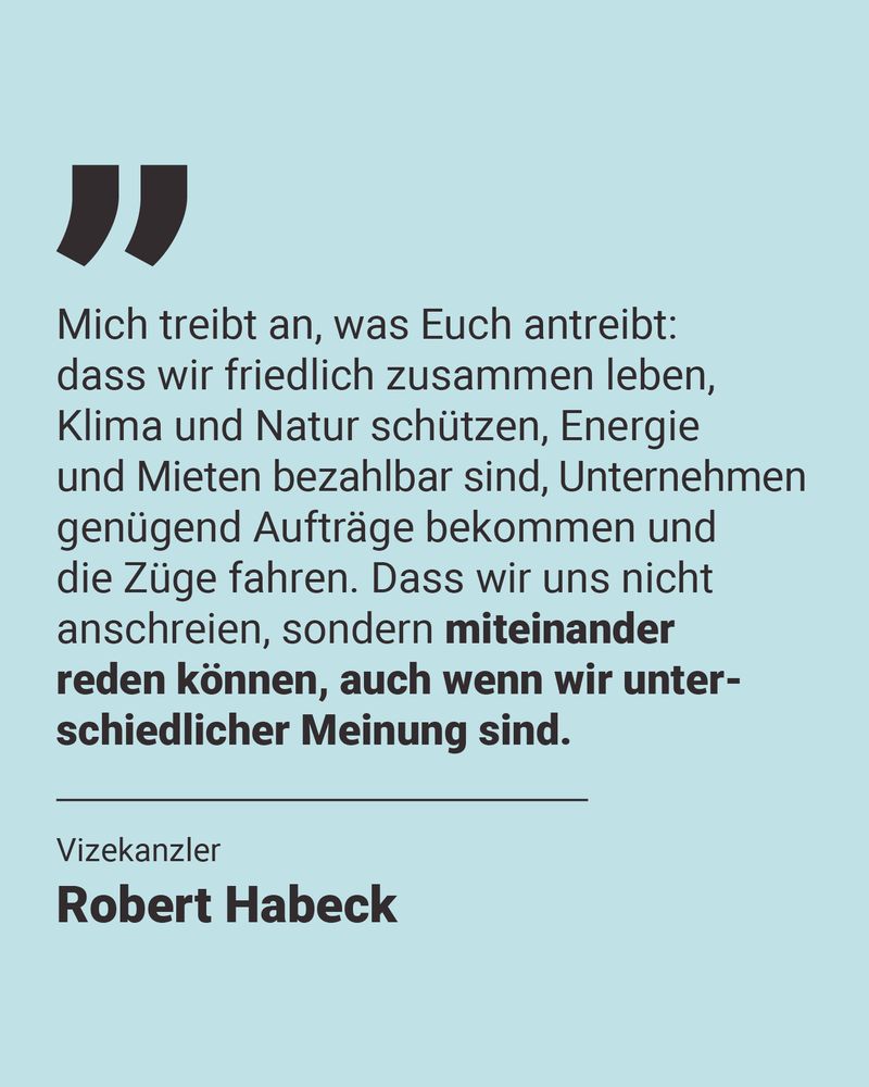 Eine Kachel mit Text: Mich treibt an, was auch Euch antreibt: dass wir friedlich zusammen leben, Klima und Natur schützen, Energie und Mieten bezahlbar sind, Unternehmen genügend Aufträge bekommen und die Züge fahren. Dass wir uns nicht immer nur anschreien, sondern normal miteinander reden können, auch wenn wir unterschiedlicher Meinung sind. Darunter: Vizekanzler Robert Habeck