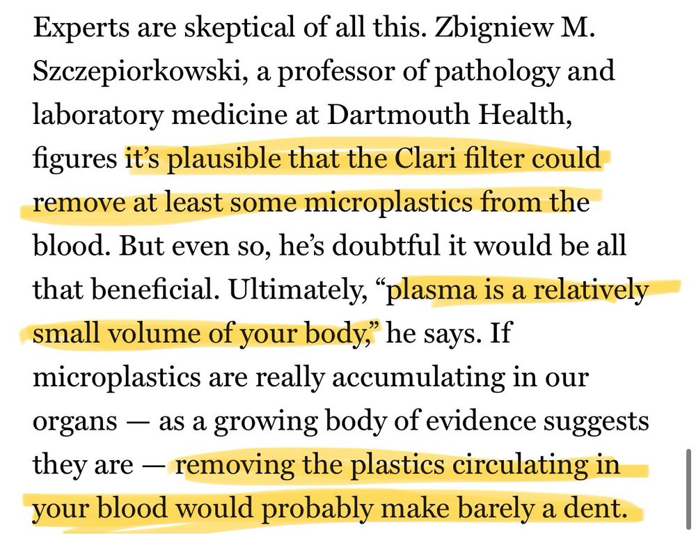 Experts are skeptical of all this. Zbigniew M.
Szczepiorkowski, a professor of pathology and laboratory medicine at Dartmouth Health, figures it's plausible that the Clari filter could remove at least some microplastics from the blood. But even so, he's doubtful it would be all that beneficial. Ultimately, "plasma is a relatively small volume of your body," he says. If microplastics are really accumulating in our organs — as a growing body of evidence suggests they are - removing the plastics circulating in your blood would probably make barely a dent.