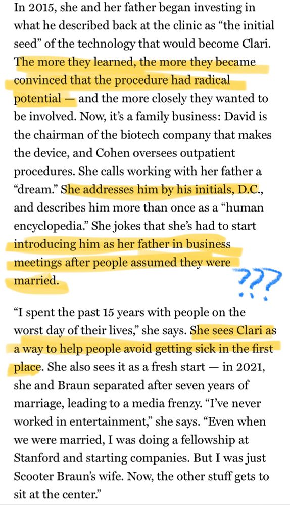 In 2015, she and her father began investing in what he described back at the clinic as "the initial seed" of the technology that would become Clari.
The more they learned, the more they became convinced that the procedure had radical potential - and the more closely they wanted to be involved. Now, it's a family business: David is the chairman of the biotech company that makes the device, and Cohen oversees outpatient procedures. She calls working with her father a
"dream." She addresses him by his initials, D.C., and describes him more than once as a "human encyclopedia." She jokes that she's had to start introducing him as her father in business meetings after people assumed they were married.
"I spent the past 15 years with people on the worst day of their lives," she says. She sees Clari as a way to help people avoid getting sick in the first place. She also sees it as a fresh start - in 2021, she and Braun separated after seven years of marriage, leading to a media frenzy. "T've never worked in entertainment," she says. "Even when we were married, I was doing a fellowship at Stanford and starting companies. But I was just Scooter Braun's wife. Now, the other stuff gets to sit at the center."