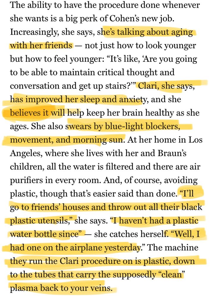 The ability to have the procedure done whenever she wants is a big perk of Cohen's new job.
Increasingly, she says, she's talking about aging with her friends - not just how to look younger but how to feel younger: "It's like, 'Are you going to be able to maintain critical thought and conversation and get up stairs?'" Clari, she says, has improved her sleep and anxiety, and she believes it will help keep her brain healthy as she ages. She also swears by blue-light blockers, movement, and morning sun. At her home in Los Angeles, where she lives with her and Braun's children, all the water is filtered and there are air purifiers in every room. And, of course, avoiding plastic, though that's easier said than done. "T'll go to friends' houses and throw out all their black plastic utensils," she says. "I haven't had a plastic water bottle since" - she catches herself. "Well, I had one on the airplane yesterday." The machine they run the Clari procedure on is plastic, down to the tubes that carry the supposedly "clean" plasma back to your veins.
