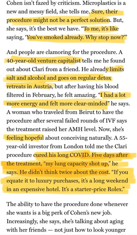 Cohen isn't fazed by criticism. Microplastics is a new and messy field, she tells me. Sure, their procedure might not be a perfect solution. But, she says, it's the best we have. "To me, it's like saying, 'You've smoked already. Why stop now?'
And people are clamoring for the procedure. A
40-year-old venture capitalist tells me he found out about Clari from a friend. He already limits salt and alcohol and goes on regular detox retreats in Austria, but after having his blood filtered in February, he felt amazing. "I had a lot more energy and felt more clear-minded" he says.
A woman who traveled from Beirut to have the procedure after several failed rounds of IVF says the treatment raised her AMH level. Now, she's feeling hopeful about conceiving naturally. A 55-year-old investor from London told me the Clari procedure cured his long COVID. Five days after the treatment, "my lung capacity shot up," he says. He didn't think twice about the cost. "If you equate it to luxury purchases, it's a long weekend in an expensive hotel. It's a starter-price Rolex."
The ability to have the procedure done whenever she wants is a big perk of Cohen's new job.
Increasingly, she says, she's talking about aging with her friends - not just how to look younger