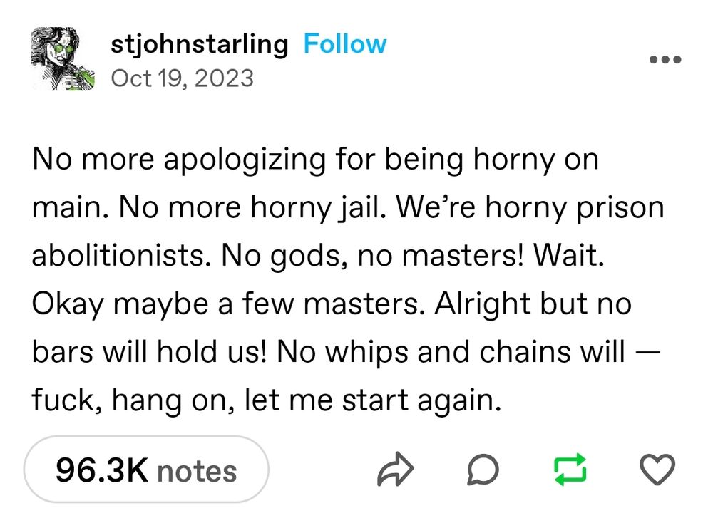 Tumblr screenshot reading No more apologizing for being horny in main. No more horny jail. We're horny prison abolitionist. No gods, no masters! Wait. Ok maybe a few masters. Alright but no bars will hold us! No whips and chains will - fuck, hang on, let me start again. 