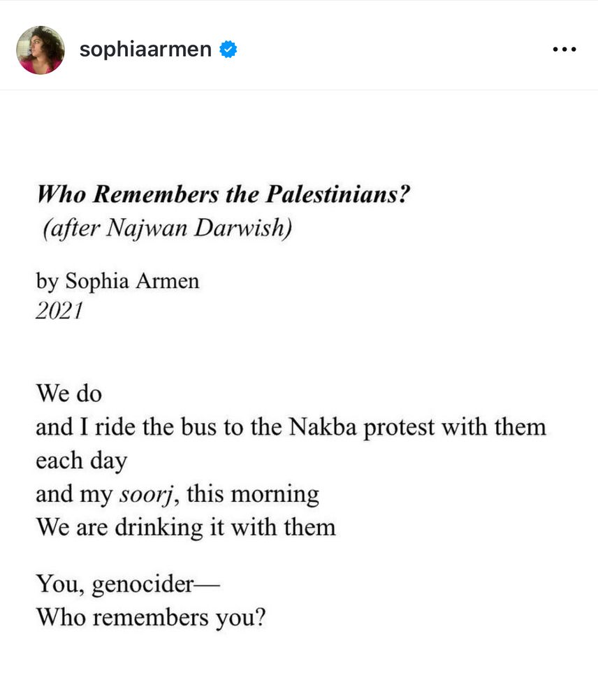 Screenshot of a poem by Sophia Armen in 2021

Who Remembers the Palestinians?
(After Najwan Darwish)

We do
and I ride the bus to the Nakba protest with them
each day
And my soorj, this morning
We are drinking it with them

You, genocider—
Who remembers you?